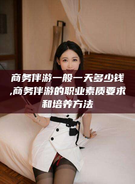 石河子商务伴游一般一天多少钱,商务伴游的职业素质要求和培养方法