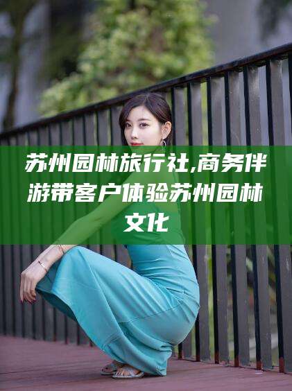 石河子苏州园林旅行社,商务伴游带客户体验苏州园林文化