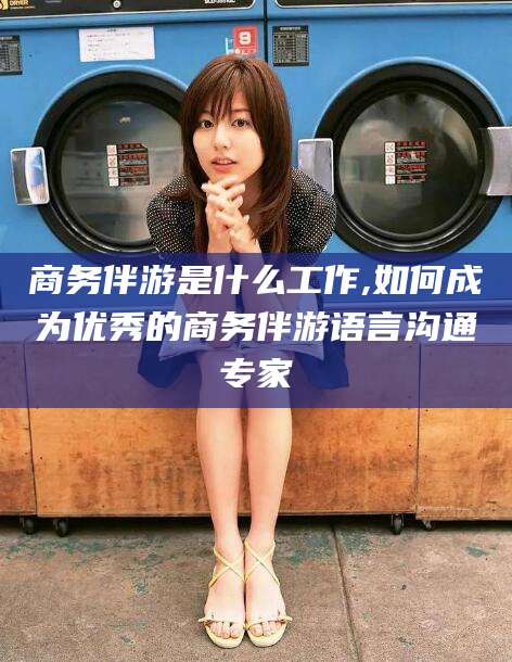 石河子商务伴游是什么工作,如何成为优秀的商务伴游语言沟通专家