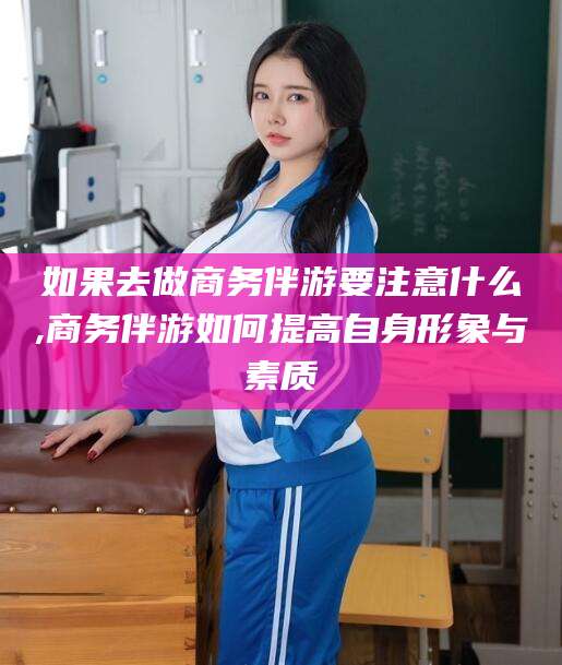 石河子如果去做商务伴游要注意什么,商务伴游如何提高自身形象与素质