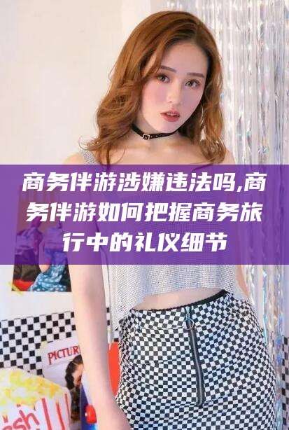 石河子商务伴游涉嫌违法吗,商务伴游如何把握商务旅行中的礼仪细节