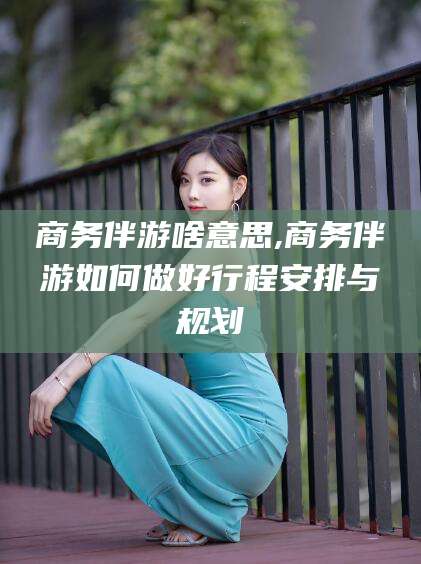 石河子商务伴游啥意思,商务伴游如何做好行程安排与规划
