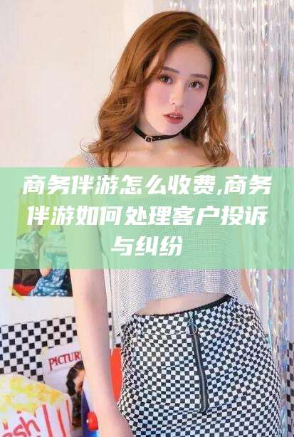 石河子商务伴游怎么收费,商务伴游如何处理客户投诉与纠纷