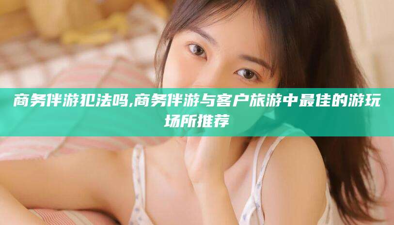 石河子商务伴游犯法吗,商务伴游与客户旅游中最佳的游玩场所推荐