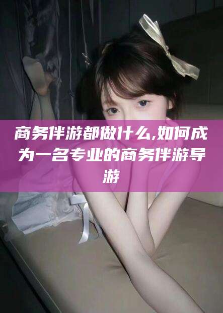 石河子商务伴游都做什么,如何成为一名专业的商务伴游导游