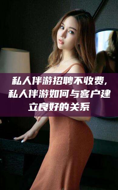 石河子私人伴游招聘不收费,私人伴游如何与客户建立良好的关系