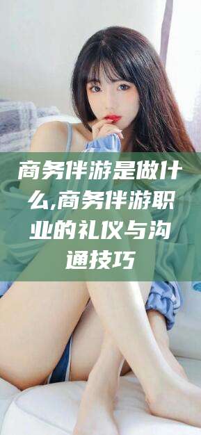 石河子商务伴游是做什么,商务伴游职业的礼仪与沟通技巧