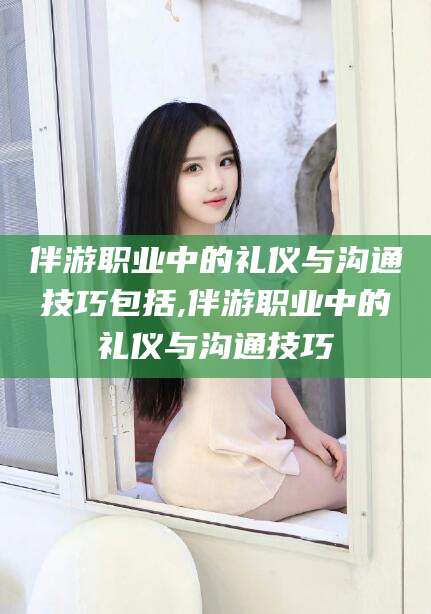 石河子伴游职业中的礼仪与沟通技巧包括,伴游职业中的礼仪与沟通技巧