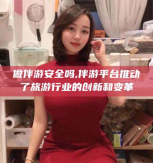 石河子做伴游安全吗,伴游平台推动了旅游行业的创新和变革