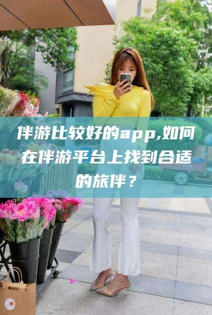 石河子伴游比较好的app,如何在伴游平台上找到合适的旅伴？