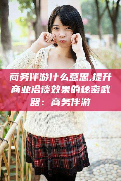 石河子商务伴游什么意思,提升商业洽谈效果的秘密武器：商务伴游