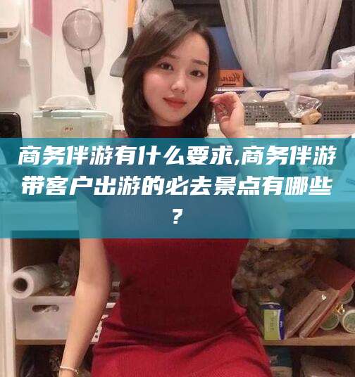 石河子商务伴游有什么要求,商务伴游带客户出游的必去景点有哪些?