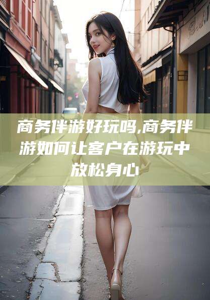 石河子商务伴游好玩吗,商务伴游如何让客户在游玩中放松身心