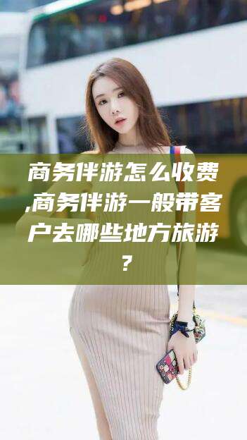 石河子商务伴游怎么收费,商务伴游一般带客户去哪些地方旅游？