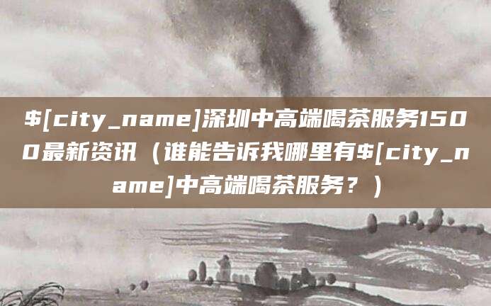 石河子深圳中高端喝茶服务1500最新资讯（谁能告诉我哪里有石河子中高端喝茶服务？）