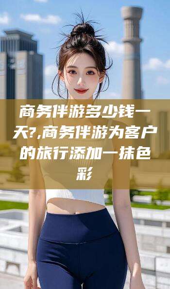 石河子商务伴游多少钱一天?,商务伴游为客户的旅行添加一抹色彩