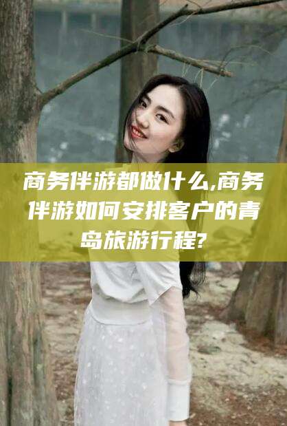 石河子商务伴游都做什么,商务伴游如何安排客户的青岛旅游行程?