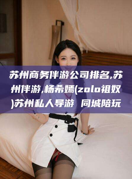 石河子苏州商务伴游公司排名,苏州伴游,杨希嫣(zolo祖奴)苏州私人导游 同城陪玩