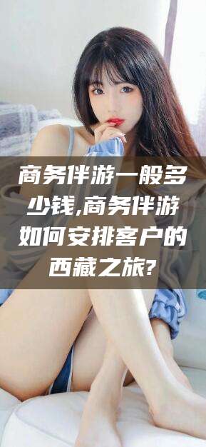 石河子商务伴游一般多少钱,商务伴游如何安排客户的西藏之旅?