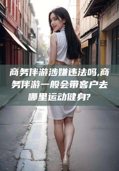 石河子商务伴游涉嫌违法吗,商务伴游一般会带客户去哪里运动健身?