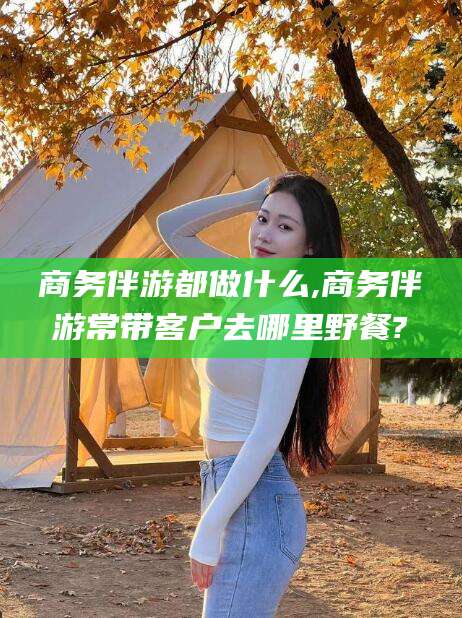 石河子商务伴游都做什么,商务伴游常带客户去哪里野餐?