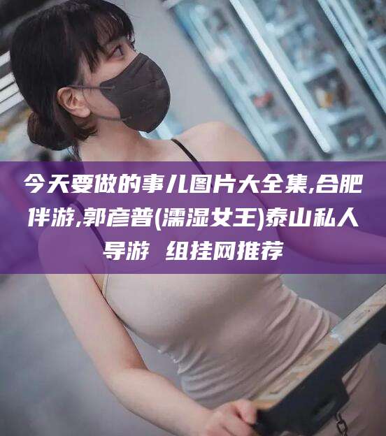 石河子今天要做的事儿图片大全集,合肥伴游,郭彦普(濡湿女王)泰山私人导游 组挂网推荐