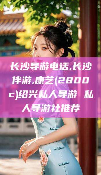 石河子长沙导游电话,长沙伴游,康艺(2800c)绍兴私人导游 私人导游社推荐