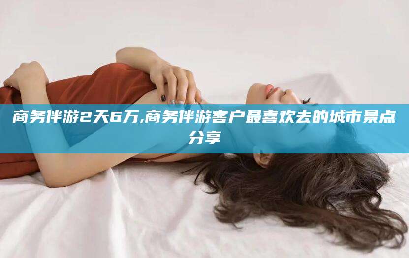 石河子商务伴游2天6万,商务伴游客户最喜欢去的城市景点分享