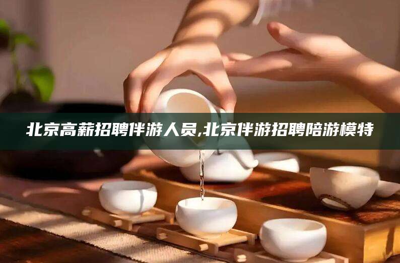 石河子北京高薪招聘伴游人员,北京伴游招聘陪游模特