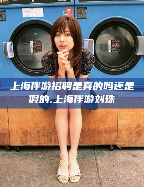 石河子上海伴游招聘是真的吗还是假的,上海伴游刘珠