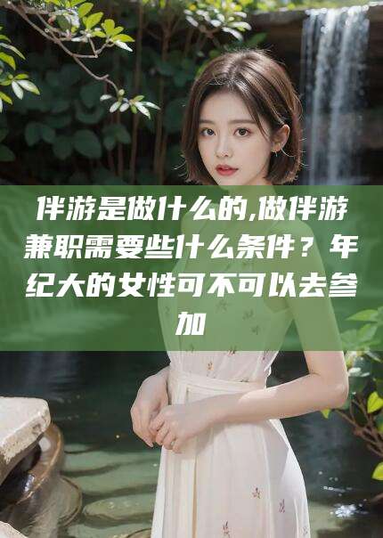 石河子伴游是做什么的,做伴游兼职需要些什么条件？年纪大的女性可不可以去参加
