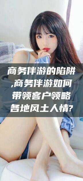 石河子商务伴游的陷阱,商务伴游如何带领客户领略各地风土人情?