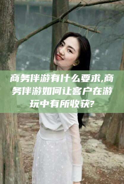石河子商务伴游有什么要求,商务伴游如何让客户在游玩中有所收获?