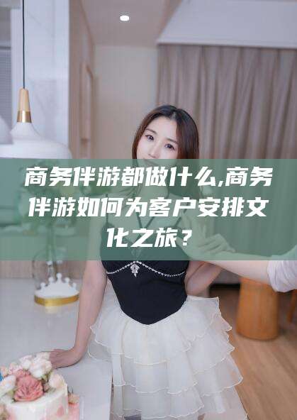 石河子商务伴游都做什么,商务伴游如何为客户安排文化之旅？