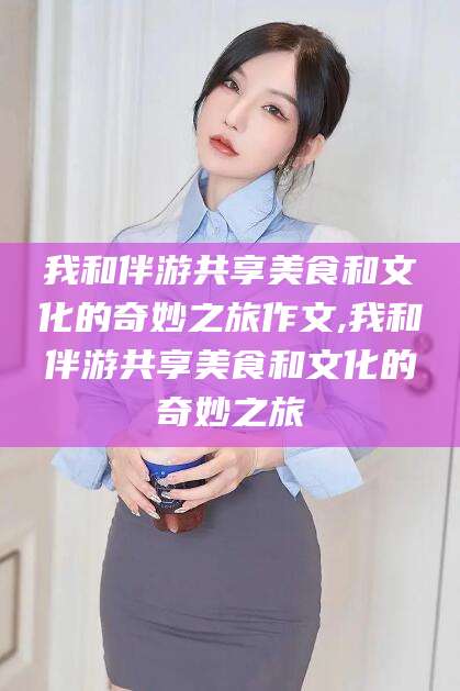 石河子我和伴游共享美食和文化的奇妙之旅作文,我和伴游共享美食和文化的奇妙之旅
