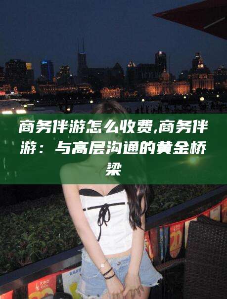 石河子商务伴游怎么收费,商务伴游：与高层沟通的黄金桥梁