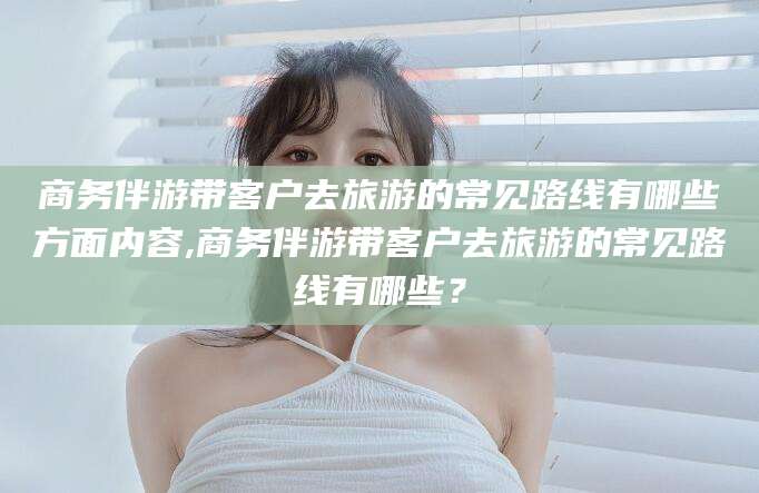 石河子商务伴游带客户去旅游的常见路线有哪些方面内容,商务伴游带客户去旅游的常见路线有哪些？