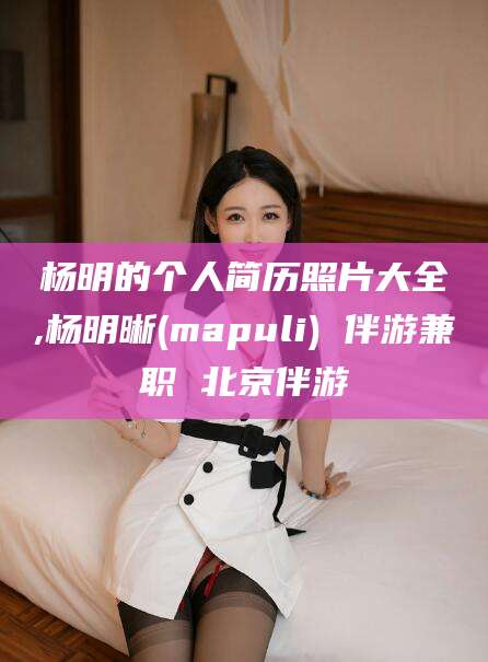 石河子杨明的个人简历照片大全,杨明晰(mapuli) 伴游兼职 北京伴游