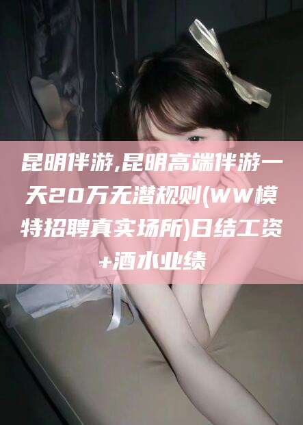 石河子昆明伴游,昆明高端伴游一天20万无潜规则(WW模特招聘真实场所)日结工资+酒水业绩