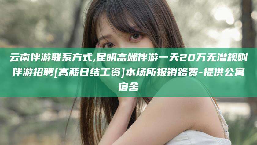 石河子云南伴游联系方式,昆明高端伴游一天20万无潜规则伴游招聘[高薪日结工资]本场所报销路费-提供公寓宿舍