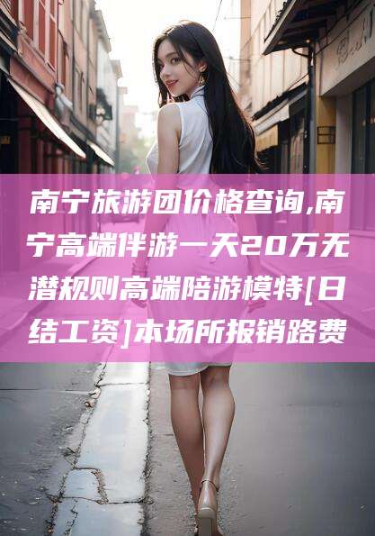 石河子南宁旅游团价格查询,南宁高端伴游一天20万无潜规则高端陪游模特[日结工资]本场所报销路费