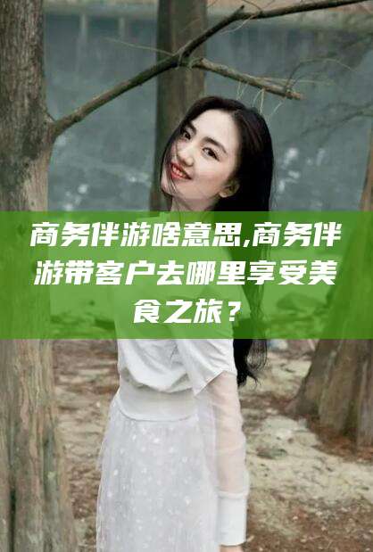 石河子商务伴游啥意思,商务伴游带客户去哪里享受美食之旅？