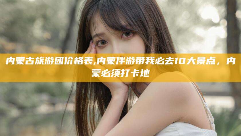 石河子内蒙古旅游团价格表,内蒙伴游带我必去10大景点，内蒙必须打卡地