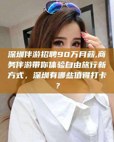 石河子深圳伴游招聘90万月薪,商务伴游带你体验自由旅行新方式，深圳有哪些值得打卡？