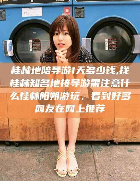 石河子桂林地陪导游1天多少钱,找桂林知名地接导游需注意什么桂林阳朔游玩，看到好多网友在网上推荐