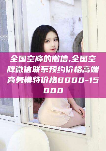 石河子全国空降的微信,全国空降微信联系预约价格高端商务模特价格8000-15000