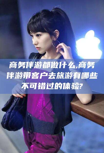 石河子商务伴游都做什么,商务伴游带客户去旅游有哪些不可错过的体验?