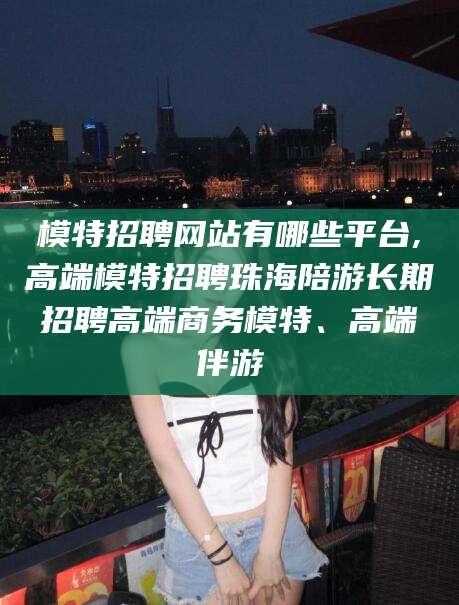 石河子模特招聘网站有哪些平台,高端模特招聘珠海陪游长期招聘高端商务模特、高端伴游
