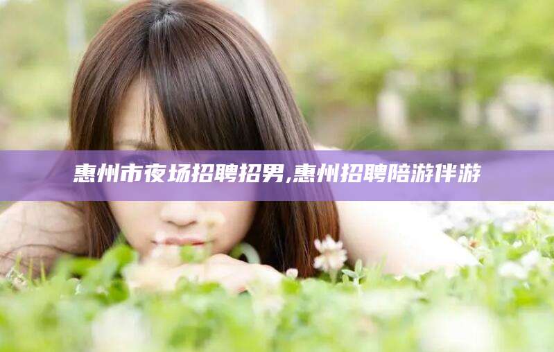 石河子惠州市夜场招聘招男,惠州招聘陪游伴游