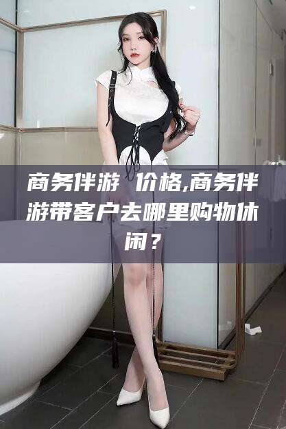 石河子商务伴游 价格,商务伴游带客户去哪里购物休闲？